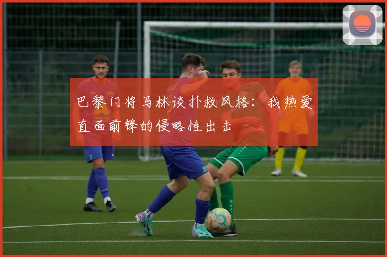 巴黎门将马林谈扑救风格：我热爱直面前锋的侵略性出击