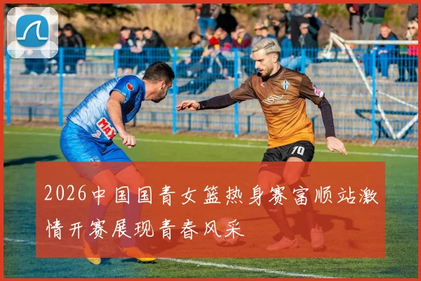 2026中国国青女篮热身赛富顺站激情开赛展现青春风采