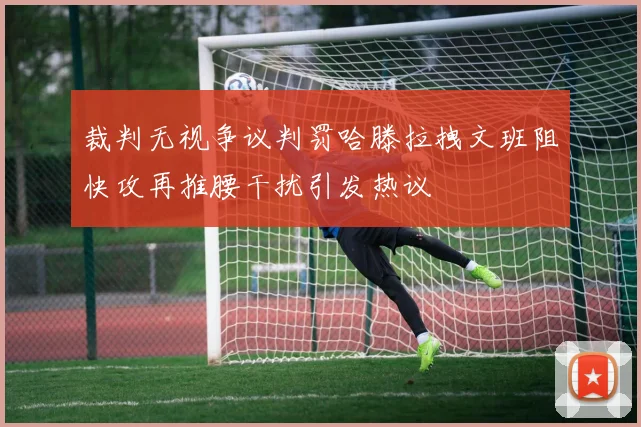 裁判无视争议判罚哈滕拉拽文班阻快攻再推腰干扰引发热议