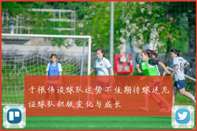 于根伟谈球队运势不佳期待球迷见证球队积极变化与成长