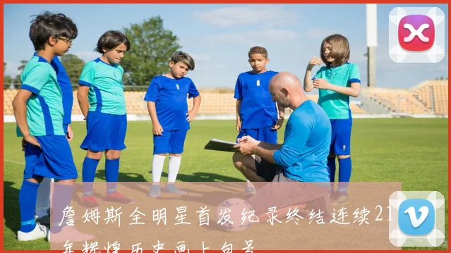 詹姆斯全明星首发纪录终结连续21年辉煌历史画上句号