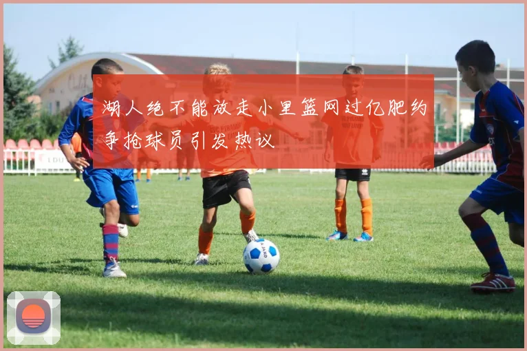 湖人绝不能放走小里篮网过亿肥约争抢球员引发热议