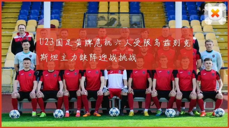 U23国足黄牌危机六人受限乌兹别克斯坦主力缺阵迎战挑战