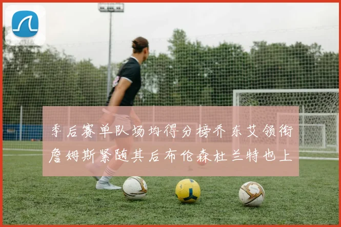 季后赛单队场均得分榜乔东艾领衔詹姆斯紧随其后布伦森杜兰特也上榜