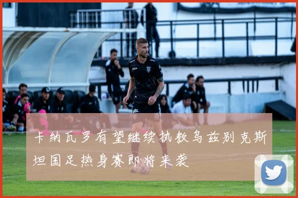 卡纳瓦罗有望继续执教乌兹别克斯坦国足热身赛即将来袭