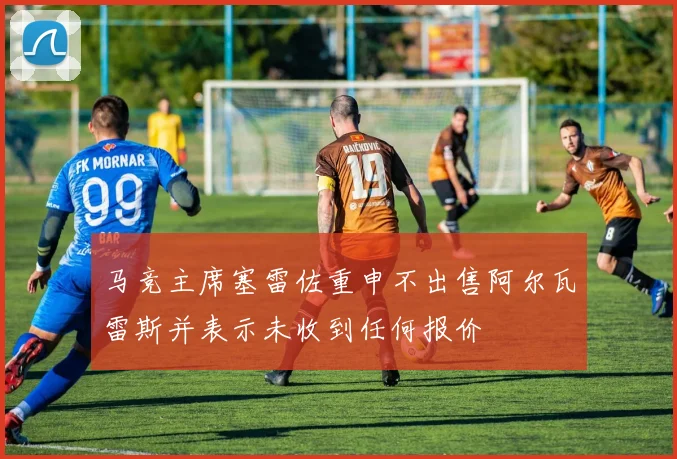 马竞主席塞雷佐重申不出售阿尔瓦雷斯并表示未收到任何报价