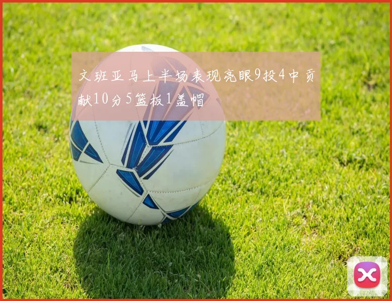 文班亚马上半场表现亮眼9投4中贡献10分5篮板1盖帽