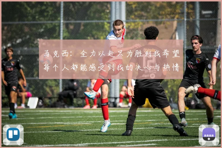 马克西：全力以赴只为胜利我希望每个人都能感受到我的决心与热情