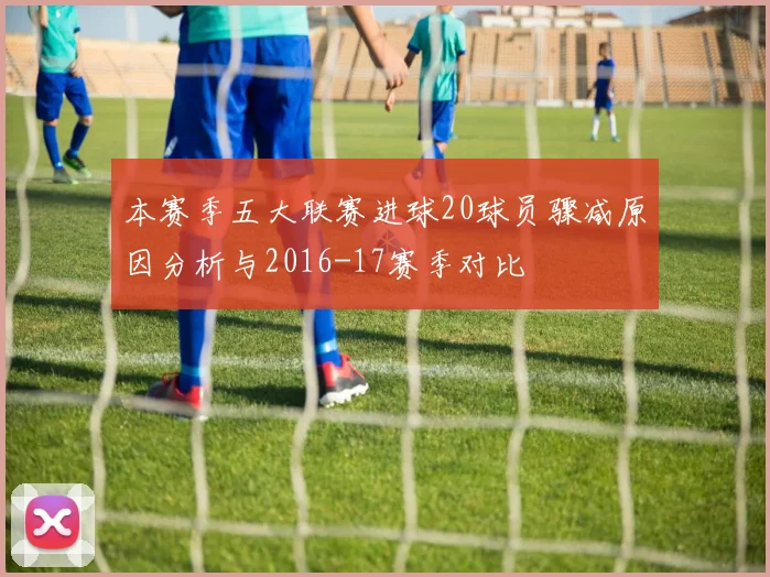 本赛季五大联赛进球20球员骤减原因分析与2016-17赛季对比
