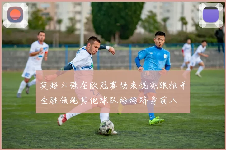 英超六强在欧冠赛场表现亮眼枪手全胜领跑其他球队纷纷跻身前八