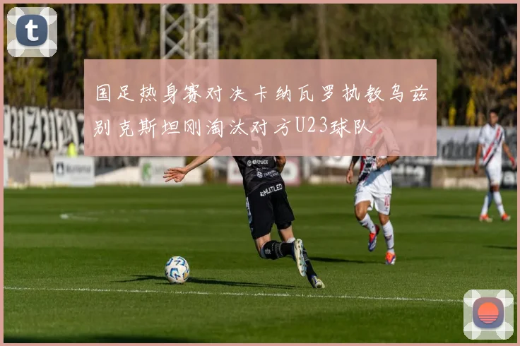 国足热身赛对决卡纳瓦罗执教乌兹别克斯坦刚淘汰对方U23球队