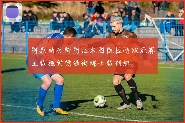 阿森纳对阵阿拉木图凯拉特欧冠赛主裁施耐德领衔瑞士裁判组