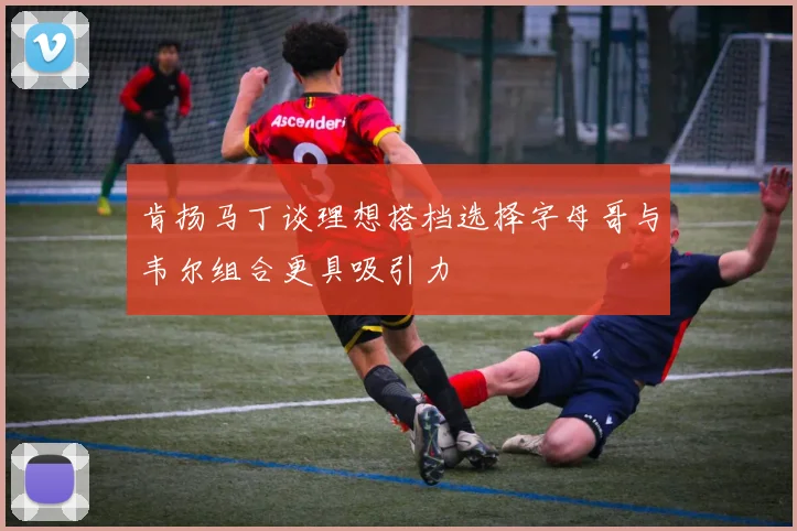 肯扬马丁谈理想搭档选择字母哥与韦尔组合更具吸引力