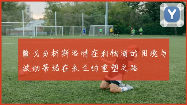 隆戈分析斯洛特在利物浦的困境与波切蒂诺在米兰的重塑之路