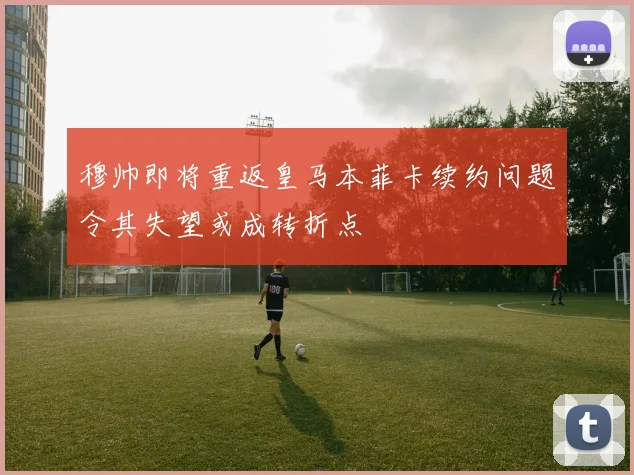 穆帅即将重返皇马本菲卡续约问题令其失望或成转折点