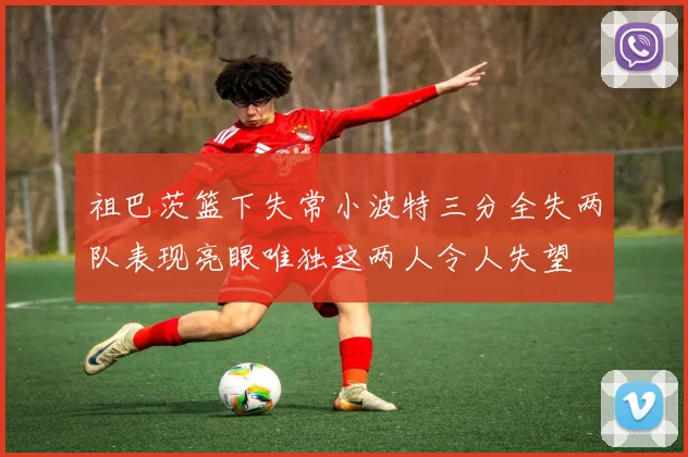 祖巴茨篮下失常小波特三分全失两队表现亮眼唯独这两人令人失望