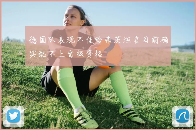 德国队表现不佳哈弗茨坦言目前确实配不上晋级资格